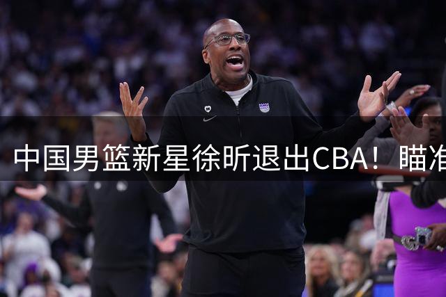 中国男篮新星徐昕退出CBA！瞄准NBA，若不成他将回归老东家
