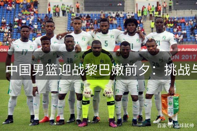 中国男篮迎战黎巴嫩前夕：挑战与机遇并存