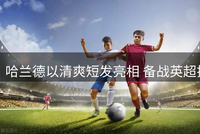哈兰德以清爽短发亮相 备战英超揭幕战迎战伯恩茅斯