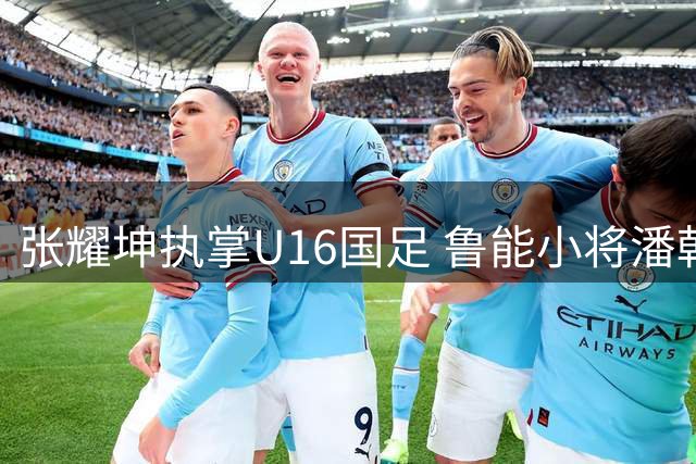 张耀坤执掌U16国足 鲁能小将潘朝伟或成新帅首宠
