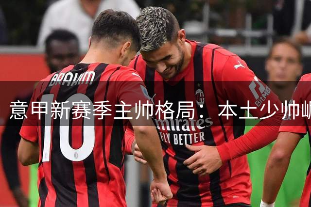 意甲新赛季主帅格局：本土少帅崛起 豪门换帅如走马灯