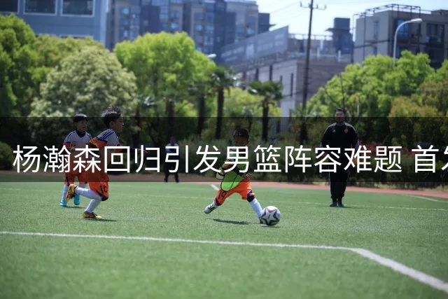 杨瀚森回归引发男篮阵容难题 首发之争考验教练智慧