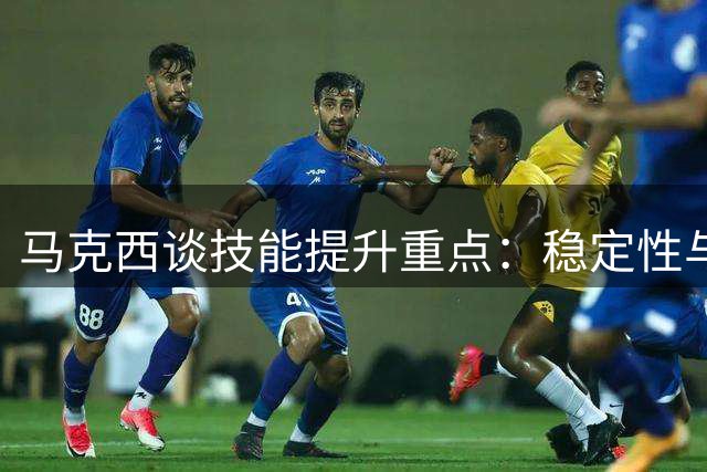 马克西谈技能提升重点：稳定性与突破杀伤力