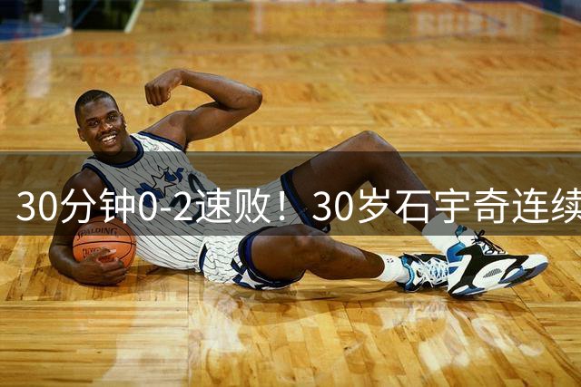 30分钟0-2速败！30岁石宇奇连续2站一轮游：比分很难看 但我尽力了