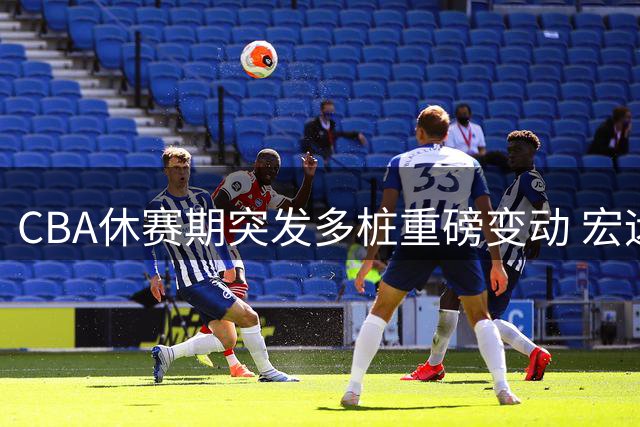 CBA休赛期突发多桩重磅变动 宏远教练组调整引关注